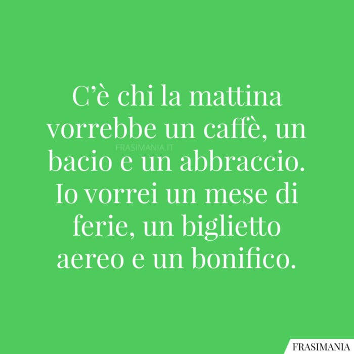 C’è chi la mattina vorrebbe un caffè, un bacio e un abbraccio. Io vorrei un mese di ferie, un biglietto aereo e un bonifico.