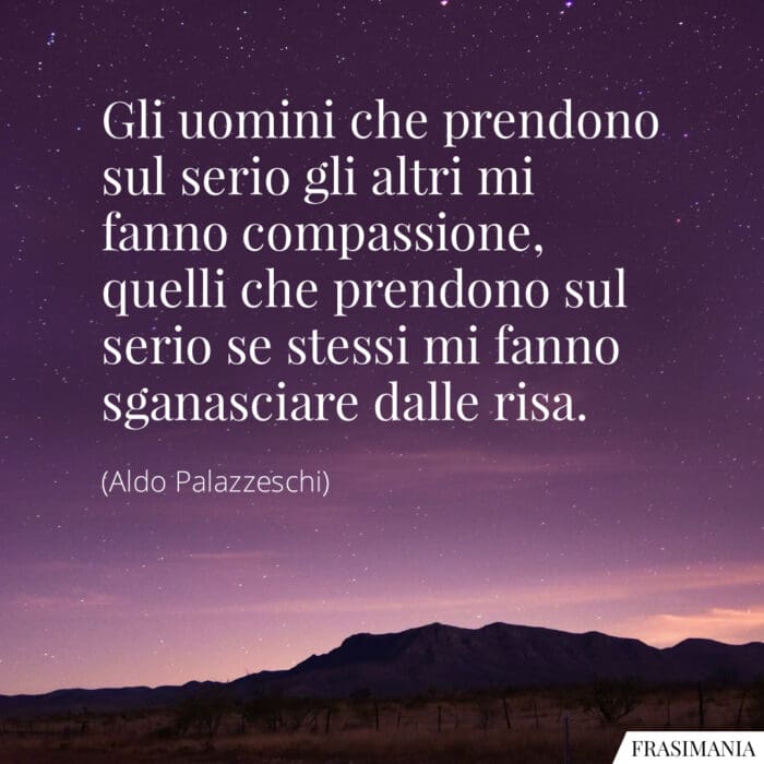 Gli uomini che prendono sul serio gli altri mi fanno compassione, quelli che prendono sul serio se stessi mi fanno sganasciare dalle risa.